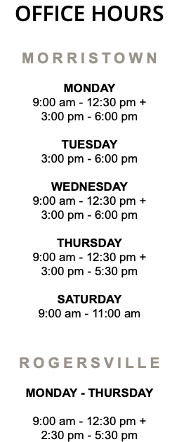 OFFICE HOURS MORRISTOWN MONDAY 9:00 am - 12:30 pm + 3:00 pm - 6:00 pm TUESDAY 3:00 pm - 6:00 pm WEDNESDAY 9:00 am - 12:30 pm + 3:00 pm - 6:00 pm THURSDAY 9:00 am - 12:30 pm + 3:00 pm - 5:30 pm SATURDAY 9:00 am - 11:00 am ROGERSVILLE MONDAY - Thursday 9:00 am - 12:30 pm + 2:30 pm - 5:30 pm