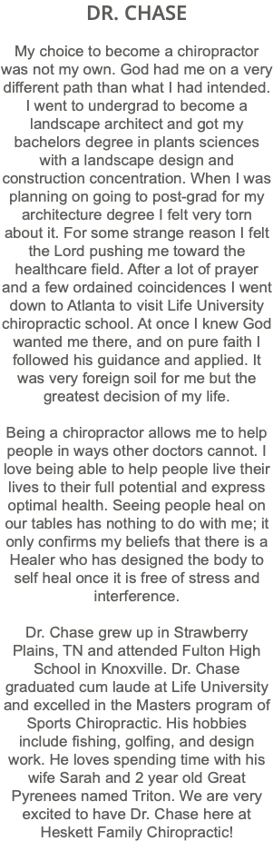 DR. CHASE My choice to become a chiropractor was not my own. God had me on a very different path than what I had intended. I went to undergrad to become a landscape architect and got my bachelors degree in plants sciences with a landscape design and construction concentration. When I was planning on going to post-grad for my architecture degree I felt very torn about it. For some strange reason I felt the Lord pushing me toward the healthcare field. After a lot of prayer and a few ordained coincidences I went down to Atlanta to visit Life University chiropractic school. At once I knew God wanted me there, and on pure faith I followed his guidance and applied. It was very foreign soil for me but the greatest decision of my life. Being a chiropractor allows me to help people in ways other doctors cannot. I love being able to help people live their lives to their full potential and express optimal health. Seeing people heal on our tables has nothing to do with me; it only confirms my beliefs that there is a Healer who has designed the body to self heal once it is free of stress and interference. Dr. Chase grew up in Strawberry Plains, TN and attended Fulton High School in Knoxville. Dr. Chase graduated cum laude at Life University and excelled in the Masters program of Sports Chiropractic. His hobbies include fishing, golfing, and design work. He loves spending time with his wife Sarah and 2 year old Great Pyrenees named Triton. We are very excited to have Dr. Chase here at Heskett Family Chiropractic!