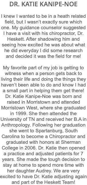 DR. KATIE KANIPE-NOE I knew I wanted to be in a heath related field, but I wasn’t exactly sure which one. My guidance counselor suggested I have a visit with his chiropractor, Dr. Heskett. After shadowing him and seeing how excited he was about what he did everyday I did some research and decided it was the field for me! My favorite part of my job is getting to witness when a person gets back to living their life and doing the things they haven’t been able to do and know I had a small part in helping them get there! Dr. Katie Kanipe-Noe was born and raised in Morristown and attended Morristown West, where she graduated in 1999. She then attended the University of TN and received her B.A in Anthropology. Following her graduation she went to Spartanburg, South Carolina to become a Chiropractor and graduated with honors at Sherman College in 2006. Dr. Katie then opened a practice and adjusted patients for 7 years. She made the tough decision to stay at home to spend more time with her daughter Audrey. We are very excited to have Dr. Katie adjusting again and part of the Heskett Team!