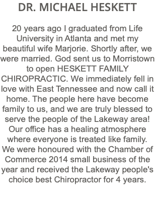 DR. MICHAEL HESKETT 20 years ago I graduated from Life University in Atlanta and met my beautiful wife Marjorie. Shortly after, we were married. God sent us to Morristown to open HESKETT FAMILY CHIROPRACTIC. We immediately fell in love with East Tennessee and now call it home. The people here have become family to us, and we are truly blessed to serve the people of the Lakeway area! Our office has a healing atmosphere where everyone is treated like family. We were honoured with the Chamber of Commerce 2014 small business of the year and received the Lakeway people's choice best Chiropractor for 4 years.